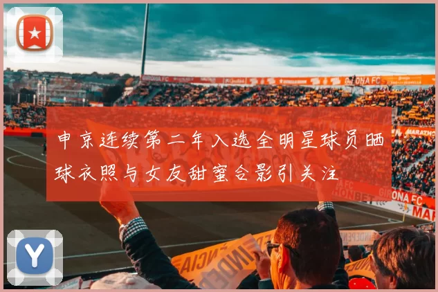 申京连续第二年入选全明星球员晒球衣照与女友甜蜜合影引关注