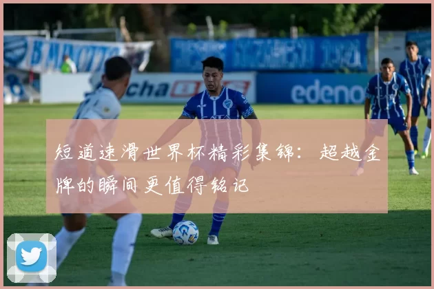 短道速滑世界杯精彩集锦：超越金牌的瞬间更值得铭记