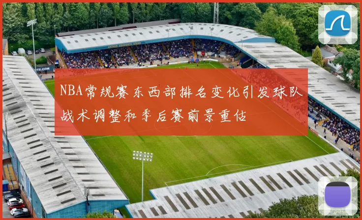 NBA常规赛东西部排名变化引发球队战术调整和季后赛前景重估