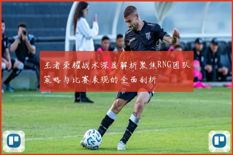 王者荣耀战术深度解析聚焦RNG团队策略与比赛表现的全面剖析