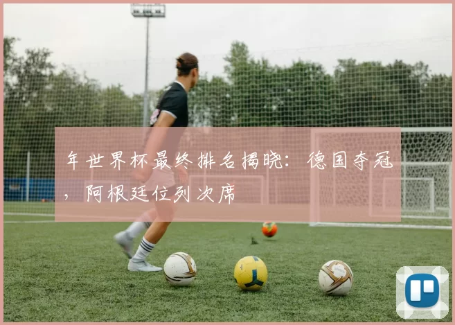 年世界杯最终排名揭晓:德国夺冠,阿根廷位列次席