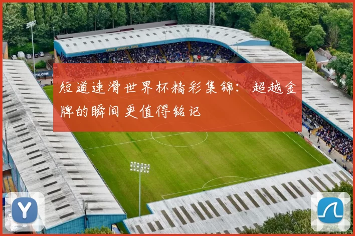 短道速滑世界杯精彩集锦：超越金牌的瞬间更值得铭记