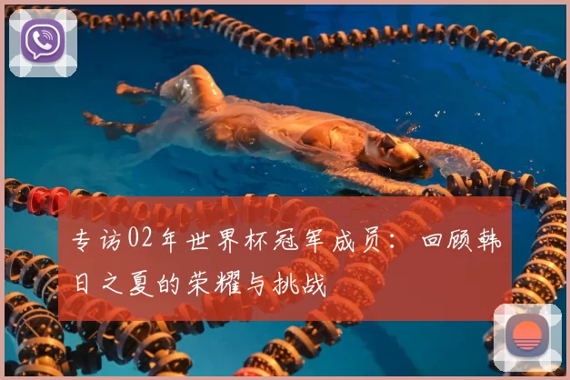 专访02年世界杯冠军成员:回顾韩日之夏的荣耀与挑战