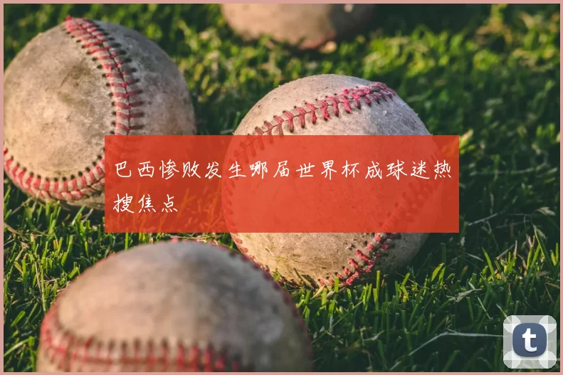巴西惨败发生哪届世界杯成球迷热搜焦点