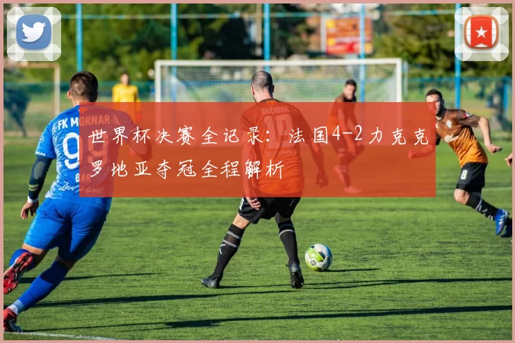 世界杯决赛全记录:法国4-2力克克罗地亚夺冠全程解析