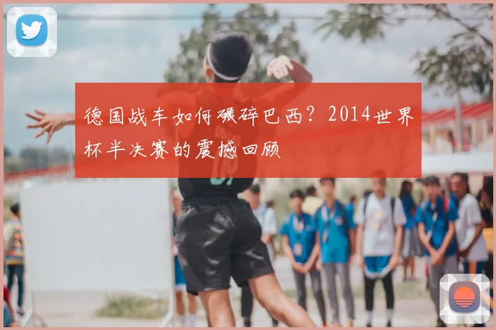 德国战车如何碾碎巴西？2014世界杯半决赛的震撼回顾