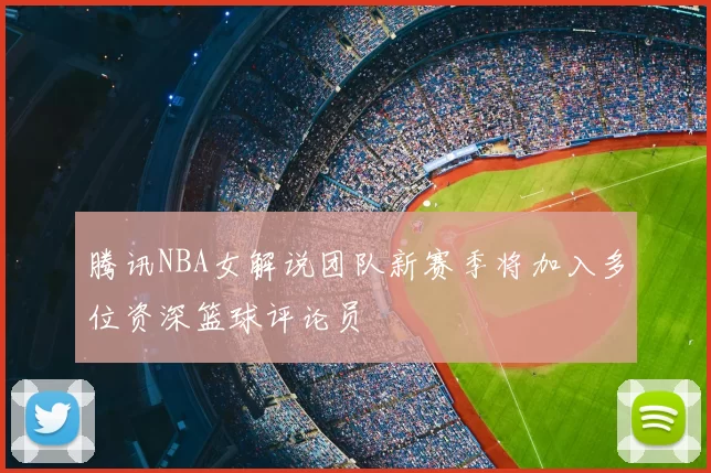 腾讯NBA女解说团队新赛季将加入多位资深篮球评论员