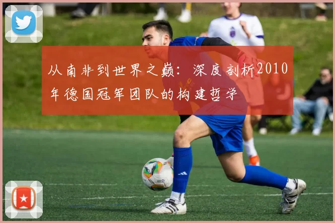 从南非到世界之巅:深度剖析2010年德国冠军团队的构建哲学