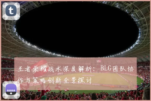 王者荣耀战术深度解析：BLG团队协作与策略创新全景探讨