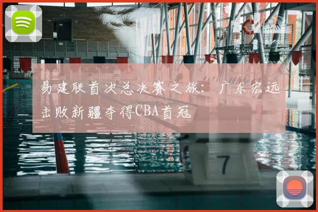 易建联首次总决赛之旅：广东宏远击败新疆夺得CBA首冠