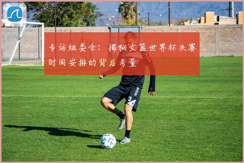 专访组委会:揭秘女篮世界杯决赛时间安排的背后考量