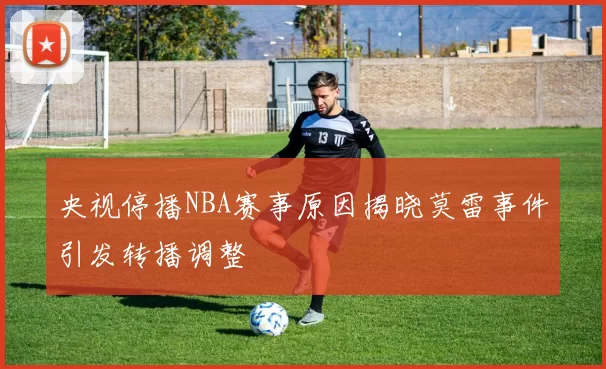 央视停播NBA赛事原因揭晓莫雷事件引发转播调整